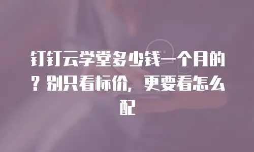 钉钉云学堂多少钱一个月的？别只看标价，更要看怎么配