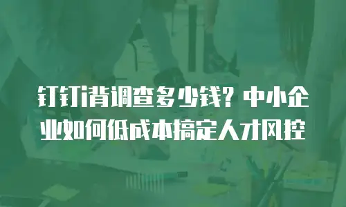 钉钉i背调查多少钱？中小企业如何低成本搞定人才风控