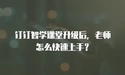 钉钉智学课堂升级后，老师怎么快速上手？