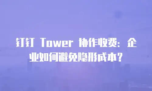 钉钉 Tower 协作收费：企业如何避免隐形成本？