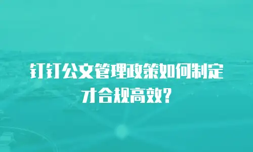 钉钉公文管理政策如何制定才合规高效？