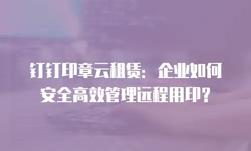钉钉印章云租赁：企业如何安全高效管理远程用印？