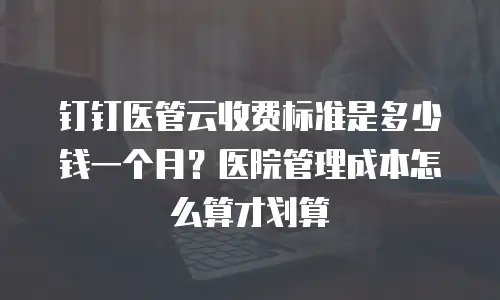 钉钉医管云收费标准是多少钱一个月？医院管理成本怎么算才划算