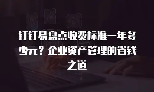 钉钉易盘点收费标准一年多少元？企业资产管理的省钱之道