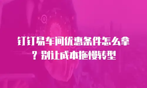 钉钉易车间优惠条件怎么拿？别让成本拖慢转型