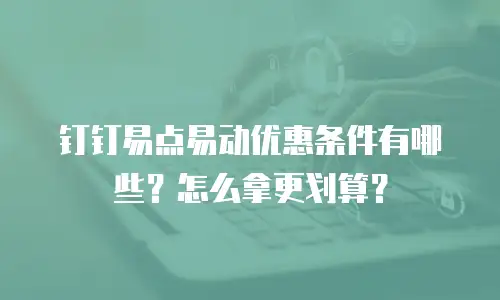 钉钉易点易动优惠条件有哪些？怎么拿更划算？