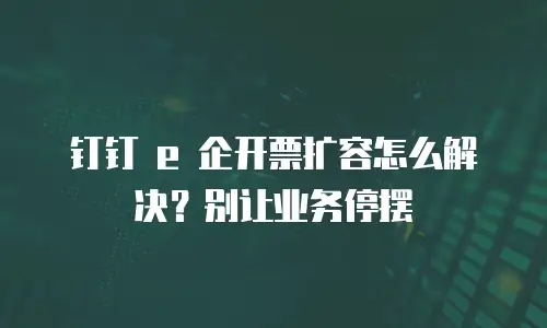 钉钉 e 企开票扩容怎么解决？别让业务停摆