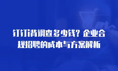 钉钉i背调查多少钱？企业合规招聘的成本与方案解析