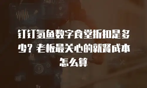 钉钉氢鱼数字食堂折扣是多少？老板最关心的就餐成本怎么算