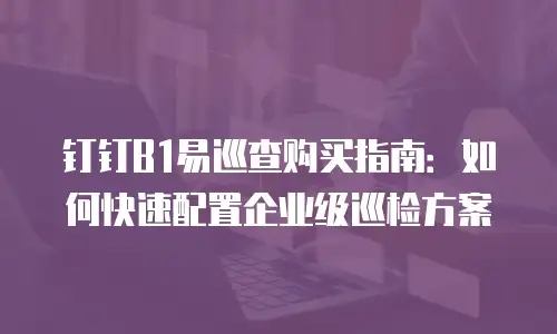 钉钉B1易巡查购买指南：如何快速配置企业级巡检方案