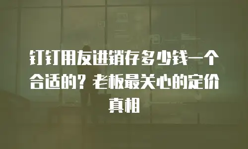 钉钉用友进销存多少钱一个合适的？老板最关心的定价真相