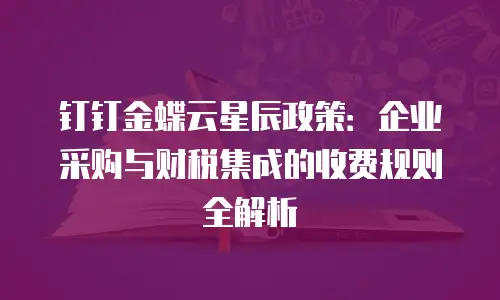 钉钉金蝶云星辰政策：企业采购与财税集成的收费规则全解析