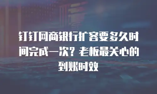 钉钉网商银行扩容要多久时间完成一次？老板最关心的到账时效