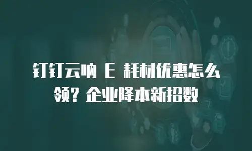 钉钉云呐 E 耗材优惠怎么领？企业降本新招数
