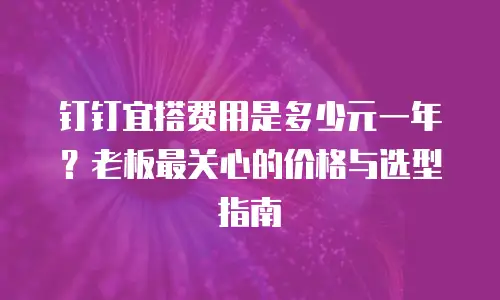 钉钉宜搭费用是多少元一年？老板最关心的价格与选型指南