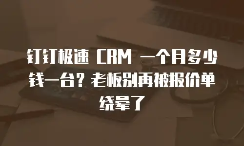 钉钉极速 CRM 一个月多少钱一台？老板别再被报价单绕晕了