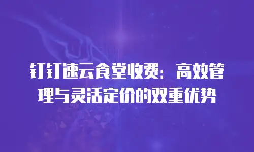 钉钉速云食堂收费：高效管理与灵活定价的双重优势