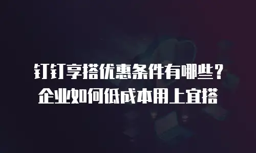 钉钉享搭优惠条件有哪些？企业如何低成本用上宜搭