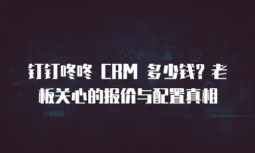 钉钉咚咚 CRM 多少钱？老板关心的报价与配置真相
