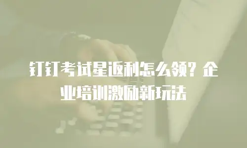 钉钉考试星返利怎么领？企业培训激励新玩法