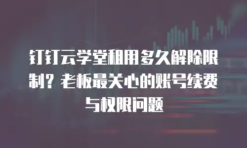 钉钉云学堂租用多久解除限制？老板最关心的账号续费与权限问题