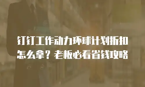 钉钉工作动力环球计划折扣怎么拿？老板必看省钱攻略
