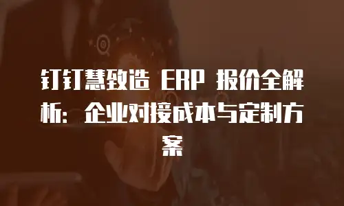 钉钉慧致造 ERP 报价全解析：企业对接成本与定制方案