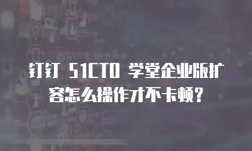 钉钉 51CTO 学堂企业版扩容怎么操作才不卡顿？