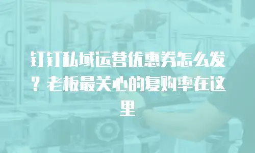 钉钉私域运营优惠券怎么发？老板最关心的复购率在这里
