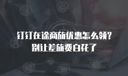 钉钉在途商旅优惠怎么领？别让差旅费白花了