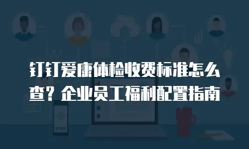 钉钉爱康体检收费标准怎么查？企业员工福利配置指南