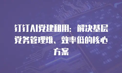 钉钉AI党建租用：解决基层党务管理难、效率低的核心方案