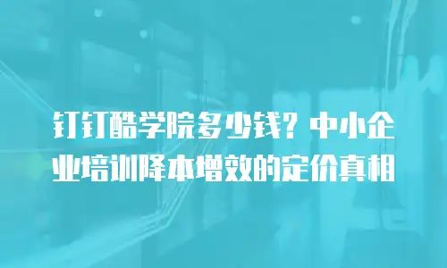 钉钉酷学院多少钱？中小企业培训降本增效的定价真相