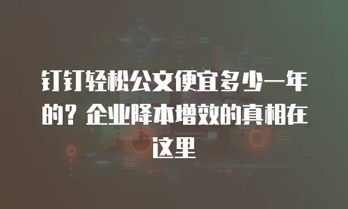钉钉轻松公文便宜多少一年的？企业降本增效的真相在这里