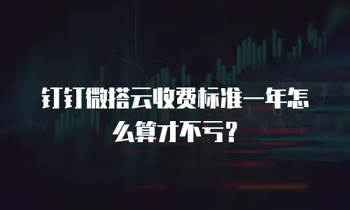 钉钉微搭云收费标准一年怎么算才不亏？