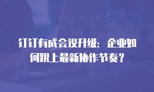 钉钉有成会议升级：企业如何跟上最新协作节奏？