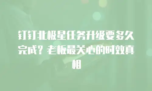 钉钉北极星任务升级要多久完成？老板最关心的时效真相