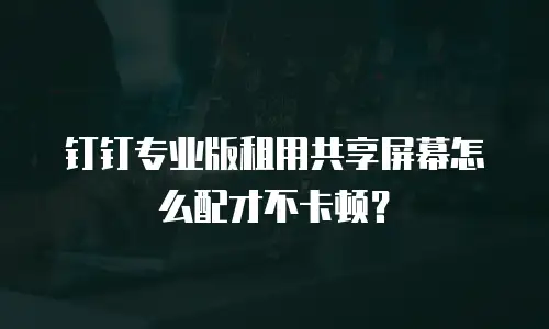 钉钉专业版租用共享屏幕怎么配才不卡顿？