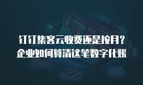 钉钉集客云收费还是按月？企业如何算清这笔数字化账