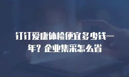 钉钉爱康体检便宜多少钱一年？企业集采怎么省