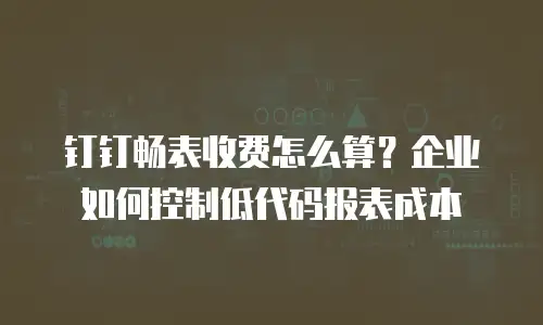 钉钉畅表收费怎么算？企业如何控制低代码报表成本