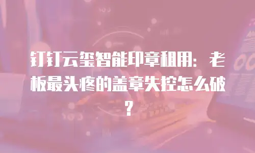 钉钉云玺智能印章租用：老板最头疼的盖章失控怎么破？