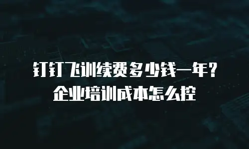 钉钉飞训续费多少钱一年？企业培训成本怎么控