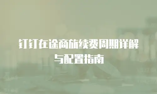 钉钉在途商旅续费周期详解与配置指南