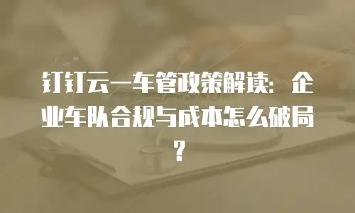 钉钉云一车管政策解读：企业车队合规与成本怎么破局？