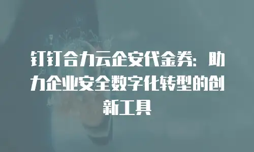钉钉合力云企安代金券：助力企业安全数字化转型的创新工具