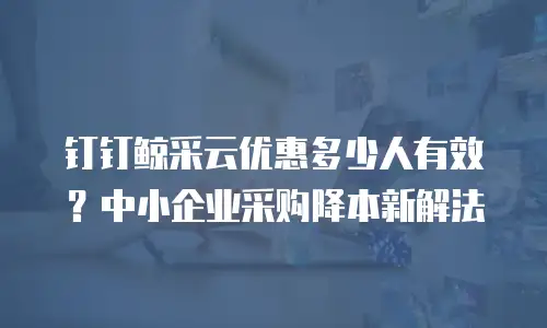 钉钉鲸采云优惠多少人有效？中小企业采购降本新解法