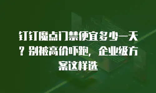 钉钉魔点门禁便宜多少一天？别被高价吓跑，企业级方案这样选