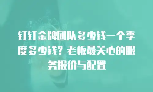 钉钉金牌团队多少钱一个季度多少钱？老板最关心的服务报价与配置