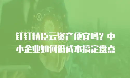 钉钉精臣云资产便宜吗？中小企业如何低成本搞定盘点